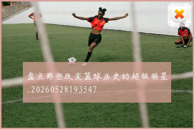 盘点那些改变篮球历史的超级明星_20260528193547