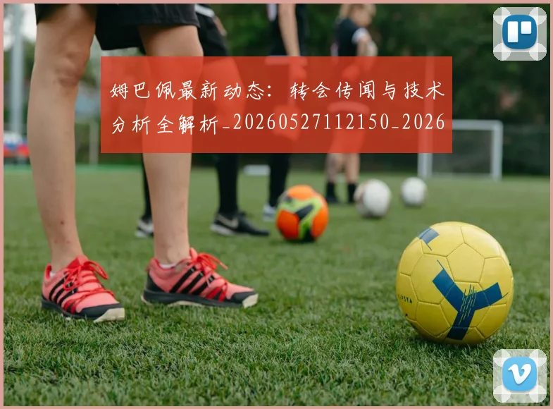 姆巴佩最新动态:转会传闻与技术分析全解析_20260527112150_20260609170814