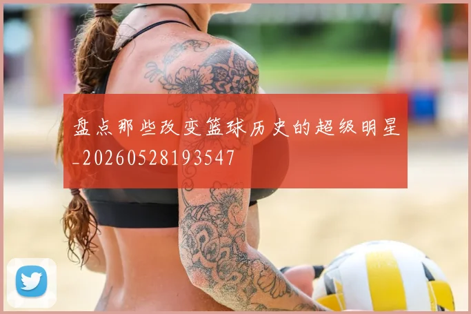 盘点那些改变篮球历史的超级明星_20260528193547
