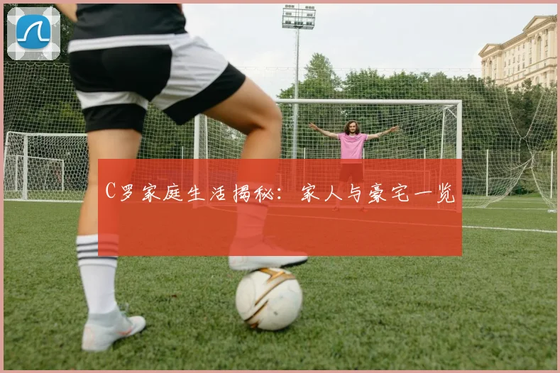 C罗家庭生活揭秘：家人与豪宅一览