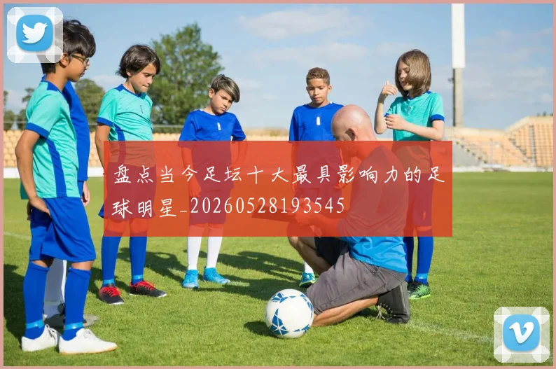 盘点当今足坛十大最具影响力的足球明星_20260528193545
