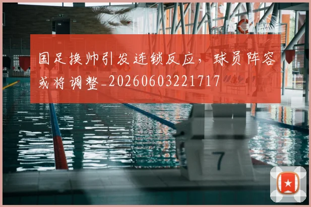 国足换帅引发连锁反应,球员阵容或将调整_20260603221717