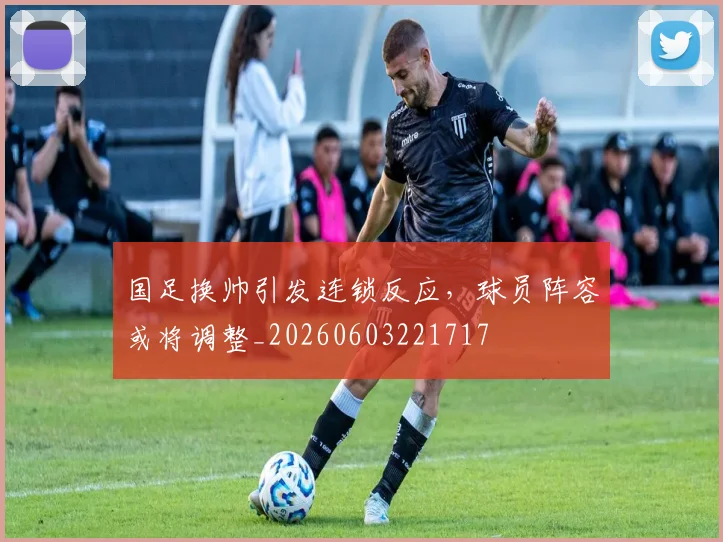 国足换帅引发连锁反应,球员阵容或将调整_20260603221717