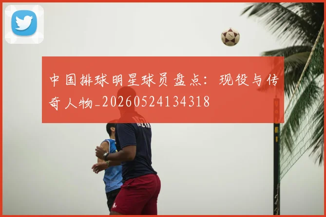 中国排球明星球员盘点：现役与传奇人物_20260524134318