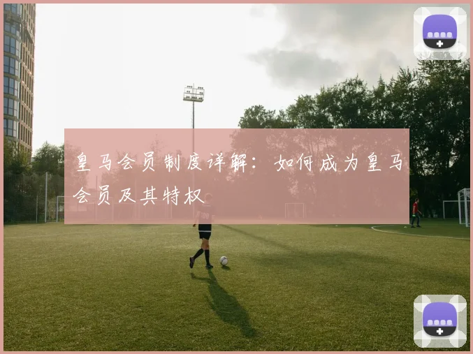 皇马会员制度详解：如何成为皇马会员及其特权