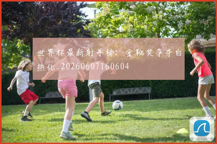 世界杯最新射手榜：金靴奖争夺白热化_20260607160604