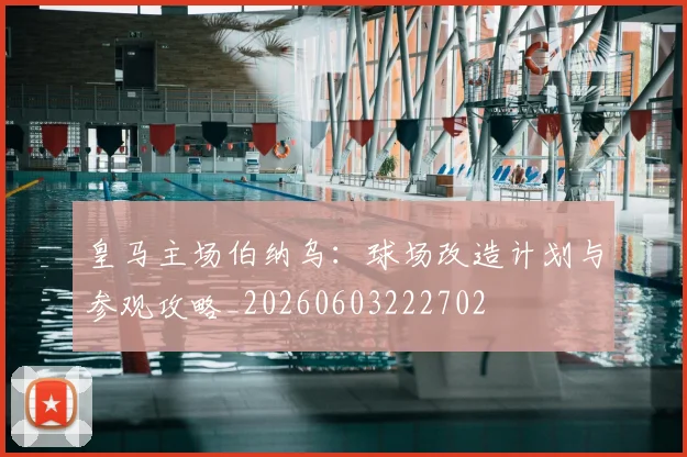 皇马主场伯纳乌:球场改造计划与参观攻略_20260603222702